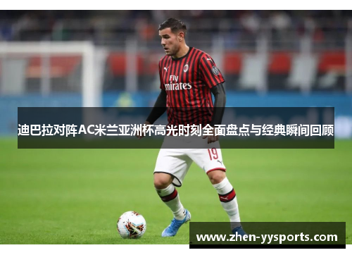 迪巴拉对阵AC米兰亚洲杯高光时刻全面盘点与经典瞬间回顾