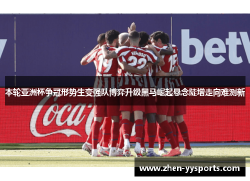 本轮亚洲杯争冠形势生变强队博弈升级黑马崛起悬念陡增走向难测新 本轮亚洲杯争冠形势生变强队博弈升级黑马崛起悬念陡增走向难测新